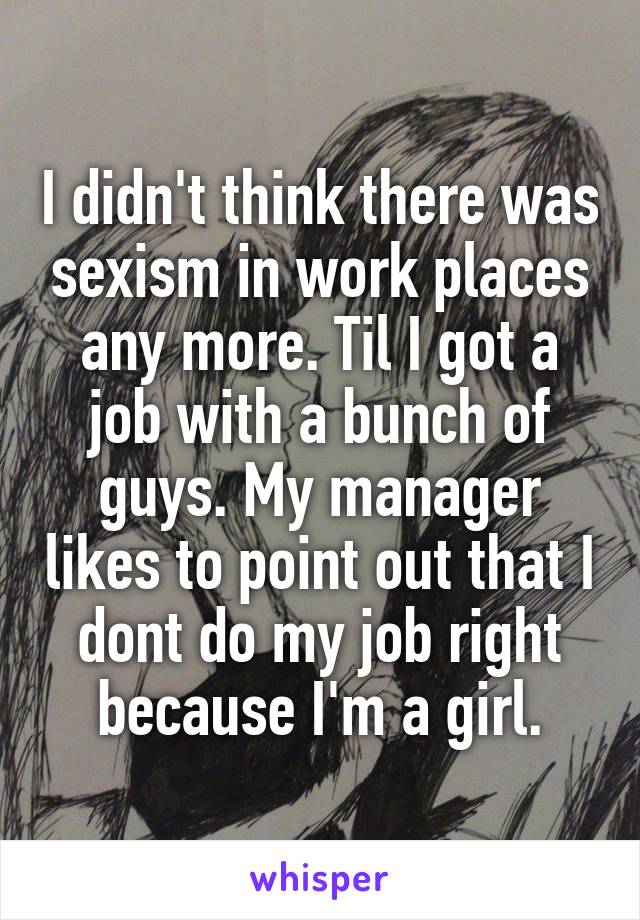 I didn't think there was sexism in work places any more. Til I got a job with a bunch of guys. My manager likes to point out that I dont do my job right because I'm a girl.