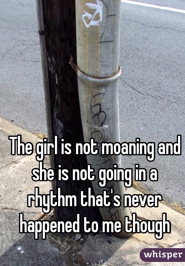 The girl is not moaning and she is not going in a rhythm that's never happened to me though