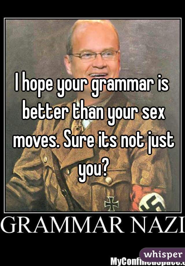 I hope your grammar is better than your sex moves. Sure its not just you?