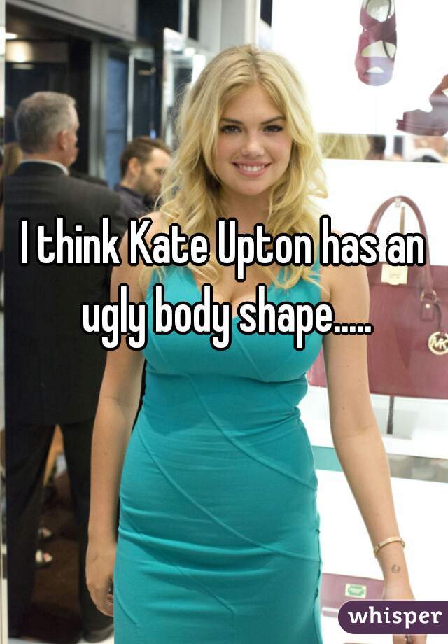 I think Kate Upton has an ugly body shape.....