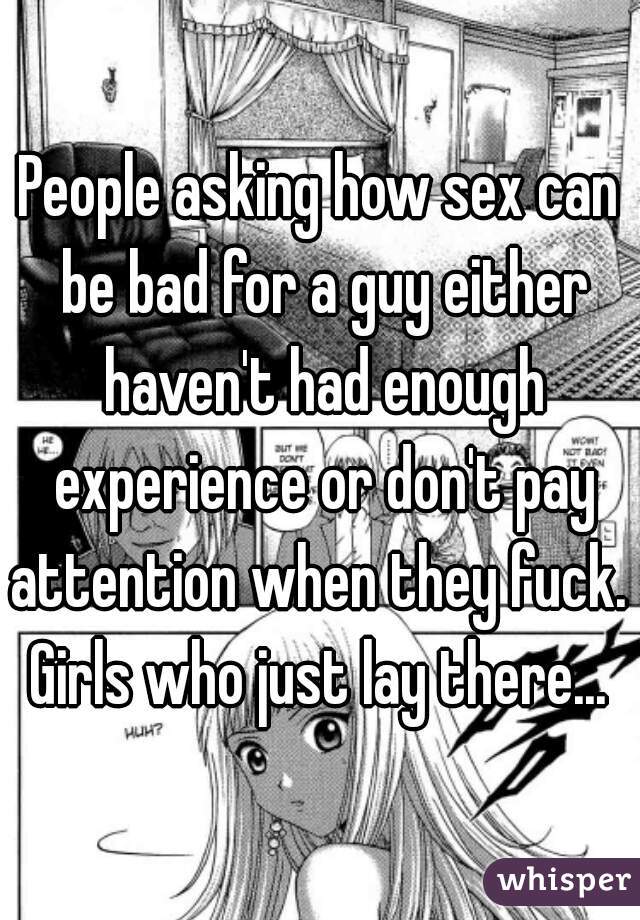 People asking how sex can be bad for a guy either haven't had enough experience or don't pay attention when they fuck.  Girls who just lay there... 