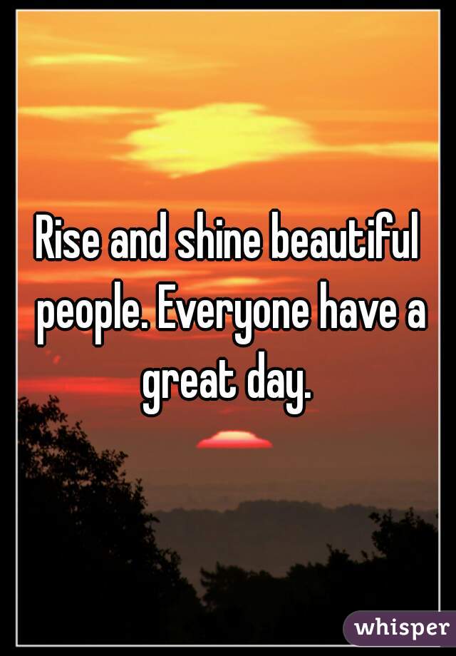 Rise and shine beautiful people. Everyone have a great day. 
