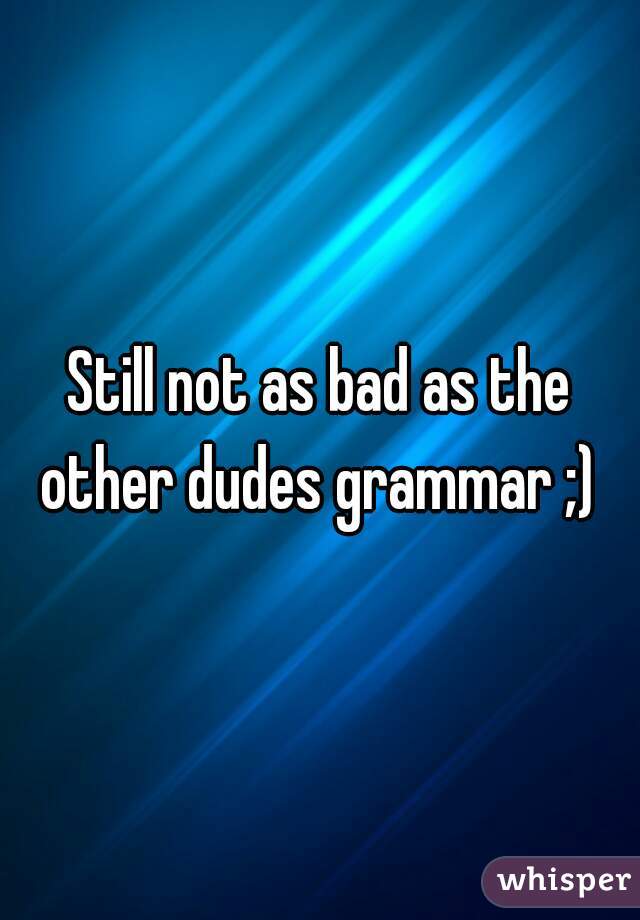 Still not as bad as the other dudes grammar ;) 