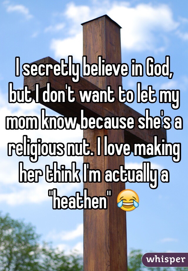 I secretly believe in God, but I don't want to let my mom know because she's a religious nut. I love making her think I'm actually a "heathen" 😂