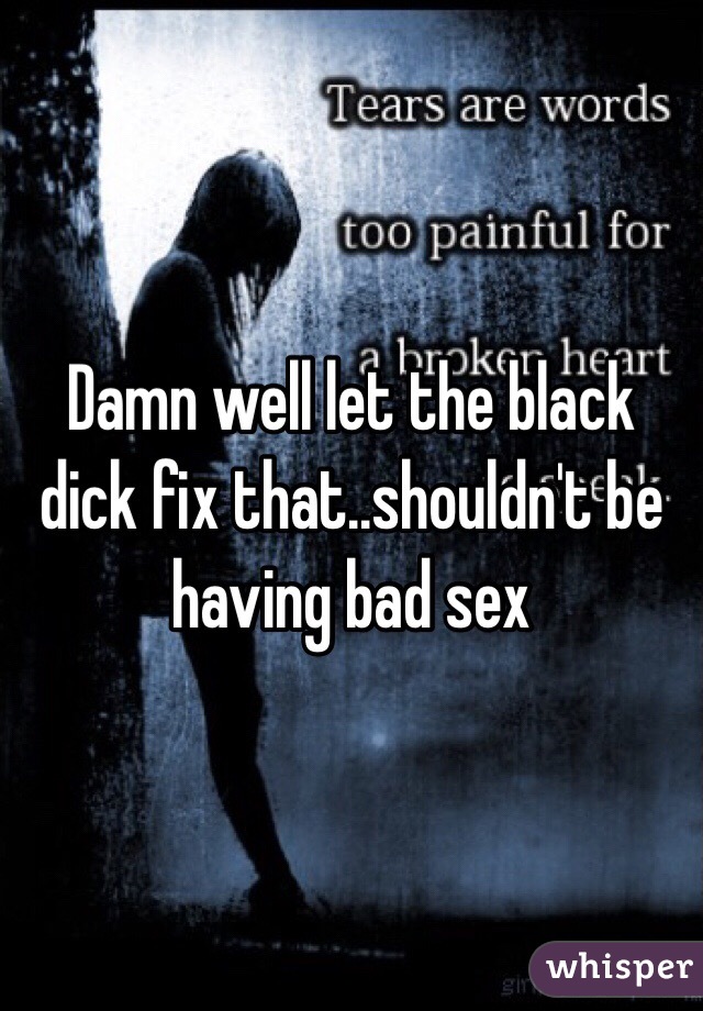 Damn well let the black dick fix that..shouldn't be having bad sex