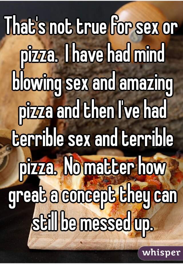 That's not true for sex or pizza.  I have had mind blowing sex and amazing pizza and then I've had terrible sex and terrible pizza.  No matter how great a concept they can still be messed up.