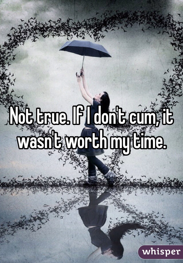 Not true. If I don't cum, it wasn't worth my time. 