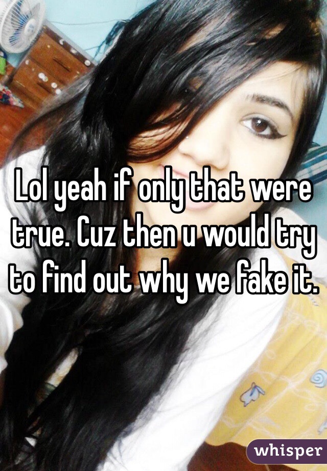 Lol yeah if only that were true. Cuz then u would try to find out why we fake it. 