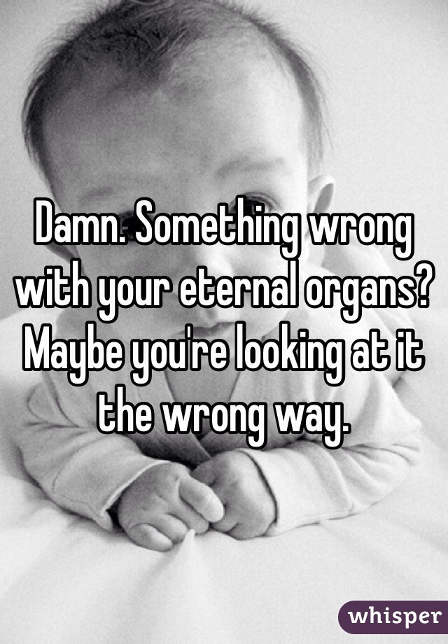 Damn. Something wrong with your eternal organs? Maybe you're looking at it the wrong way.