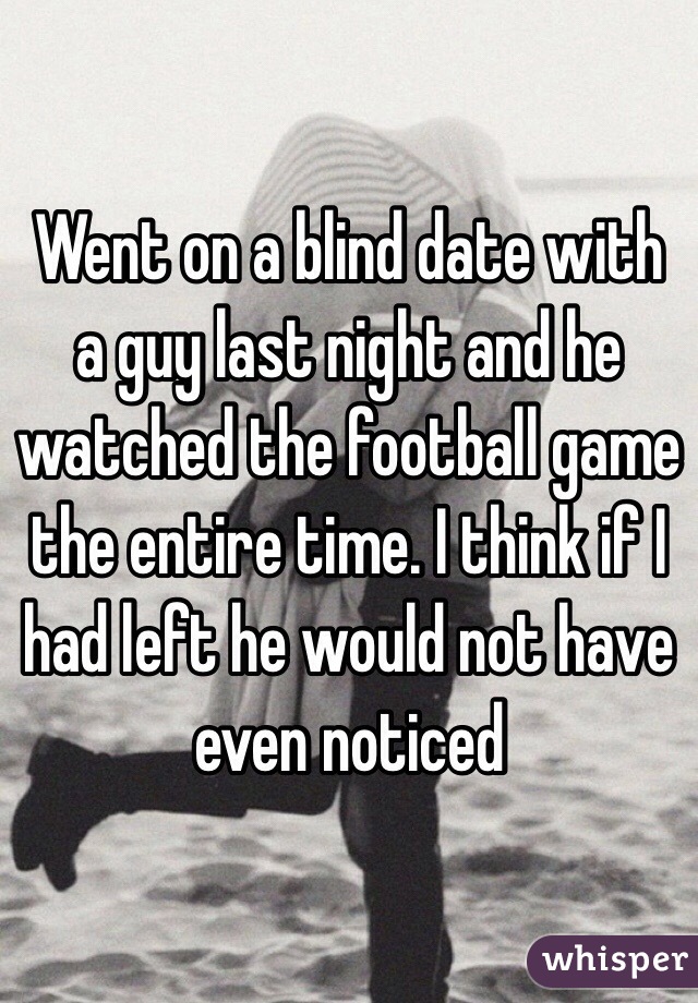 Went on a blind date with a guy last night and he watched the football game the entire time. I think if I had left he would not have even noticed