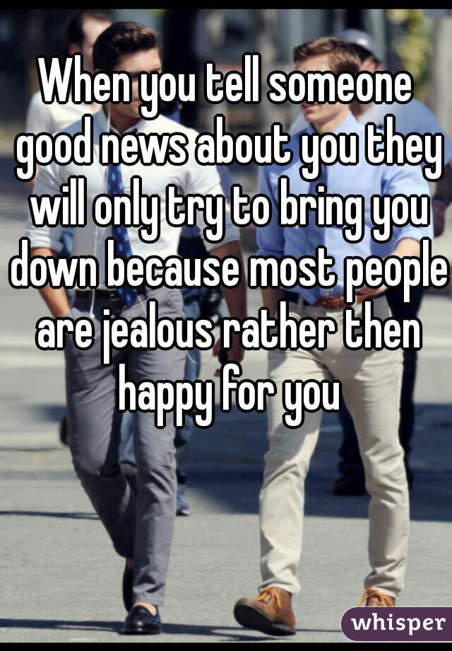 When you tell someone good news about you they will only try to bring you down because most people are jealous rather then happy for you