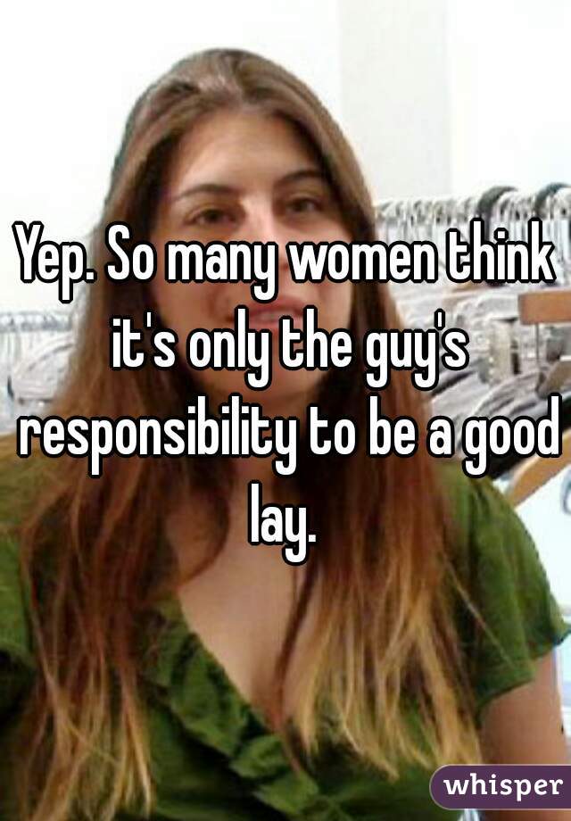 Yep. So many women think it's only the guy's responsibility to be a good lay. 