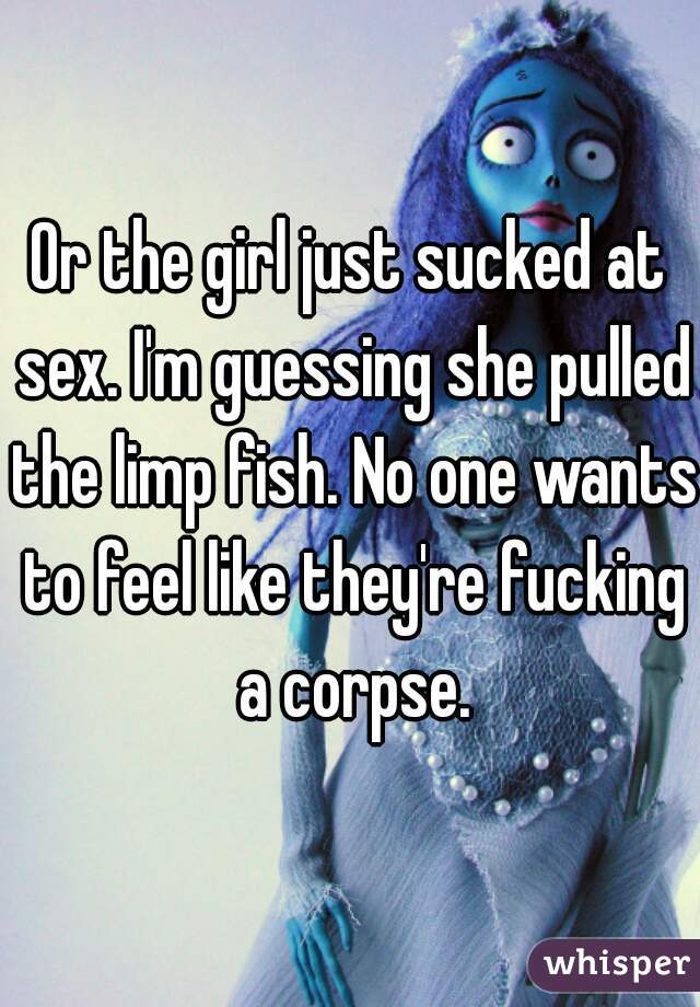 Or the girl just sucked at sex. I'm guessing she pulled the limp fish. No one wants to feel like they're fucking a corpse.