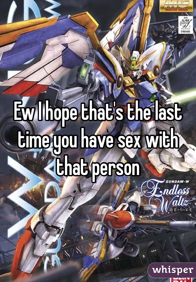 Ew I hope that's the last time you have sex with that person