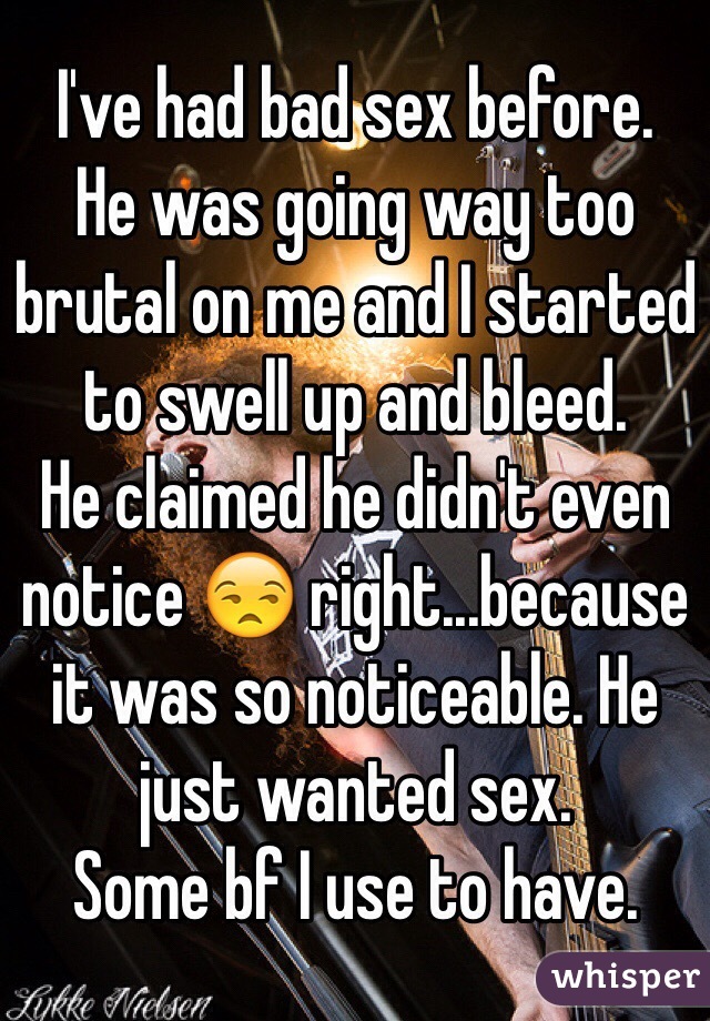 I've had bad sex before. 
He was going way too brutal on me and I started to swell up and bleed.
He claimed he didn't even notice 😒 right...because it was so noticeable. He just wanted sex. 
Some bf I use to have.