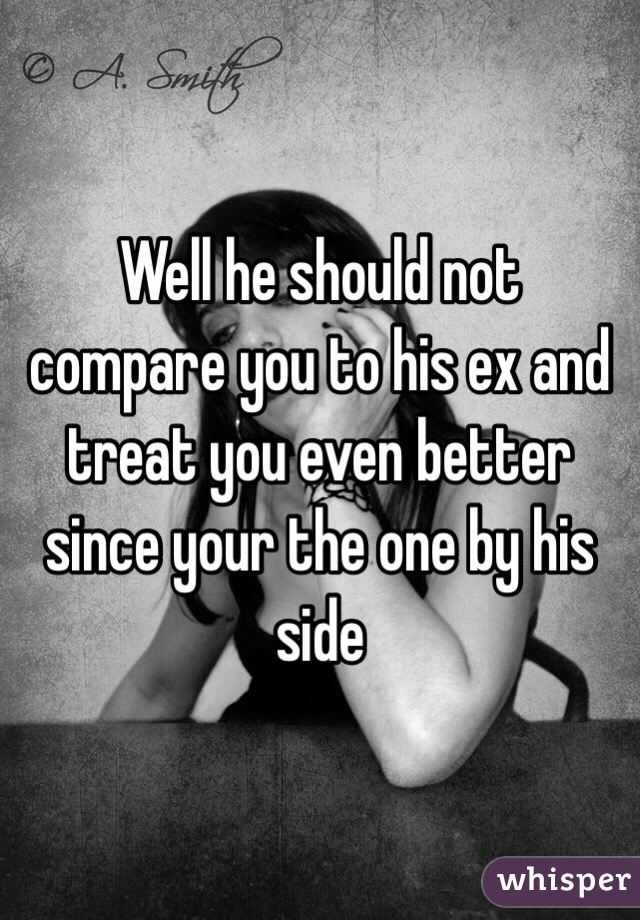 Well he should not compare you to his ex and treat you even better since your the one by his side