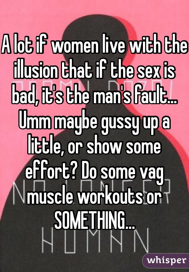 A lot if women live with the illusion that if the sex is bad, it's the man's fault... Umm maybe gussy up a little, or show some effort? Do some vag muscle workouts or SOMETHING...
