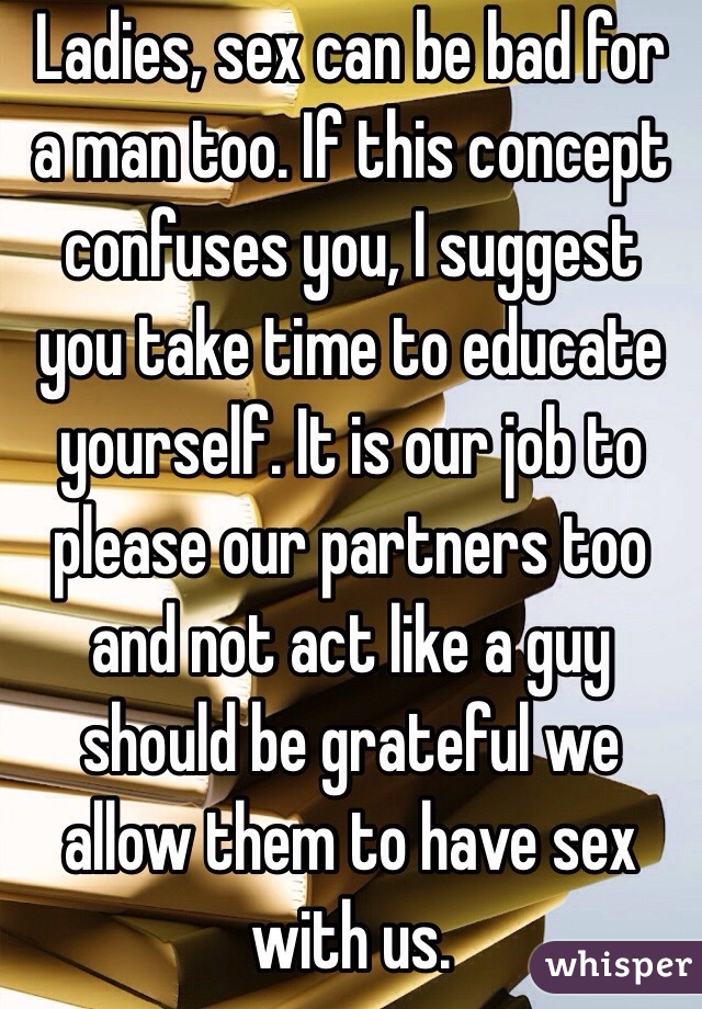 Ladies, sex can be bad for a man too. If this concept confuses you, I suggest you take time to educate yourself. It is our job to please our partners too and not act like a guy should be grateful we allow them to have sex with us. 