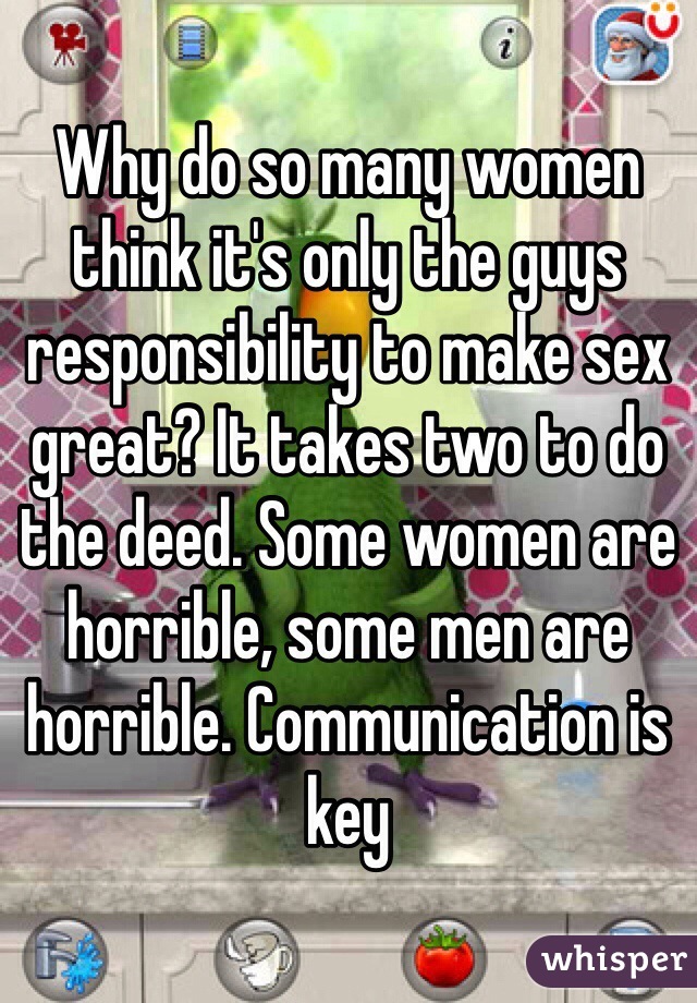 Why do so many women think it's only the guys responsibility to make sex great? It takes two to do the deed. Some women are horrible, some men are horrible. Communication is key