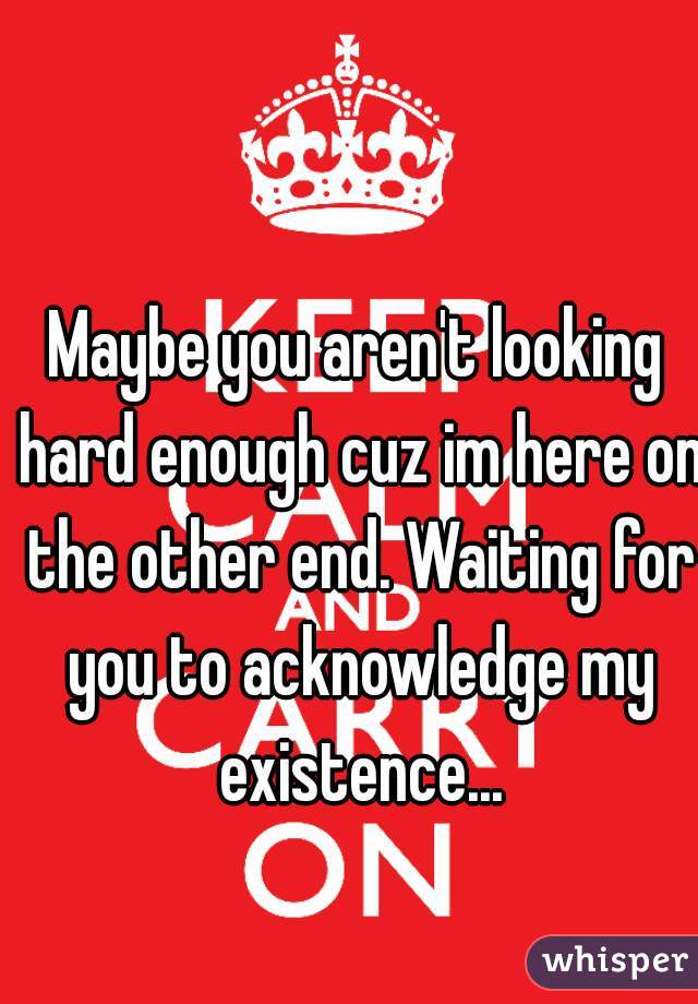 Maybe you aren't looking hard enough cuz im here on the other end. Waiting for you to acknowledge my existence...