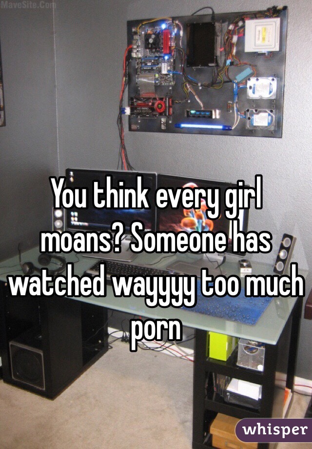 You think every girl moans? Someone has watched wayyyy too much porn