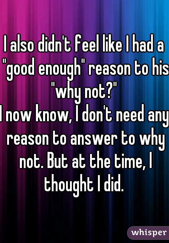 I also didn't feel like I had a "good enough" reason to his "why not?" 
I now know, I don't need any reason to answer to why not. But at the time, I thought I did. 