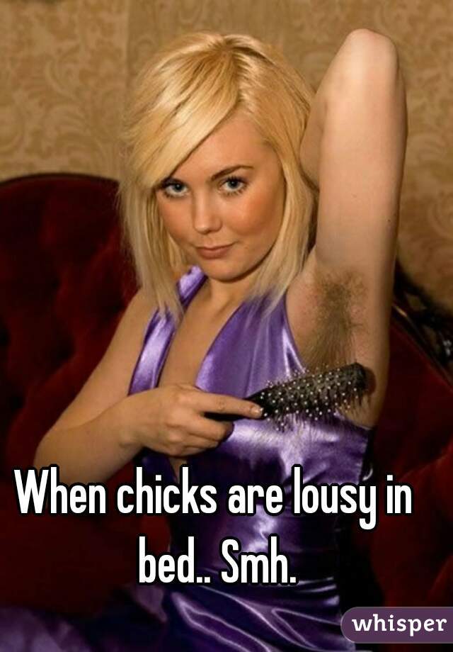 When chicks are lousy in bed.. Smh.
