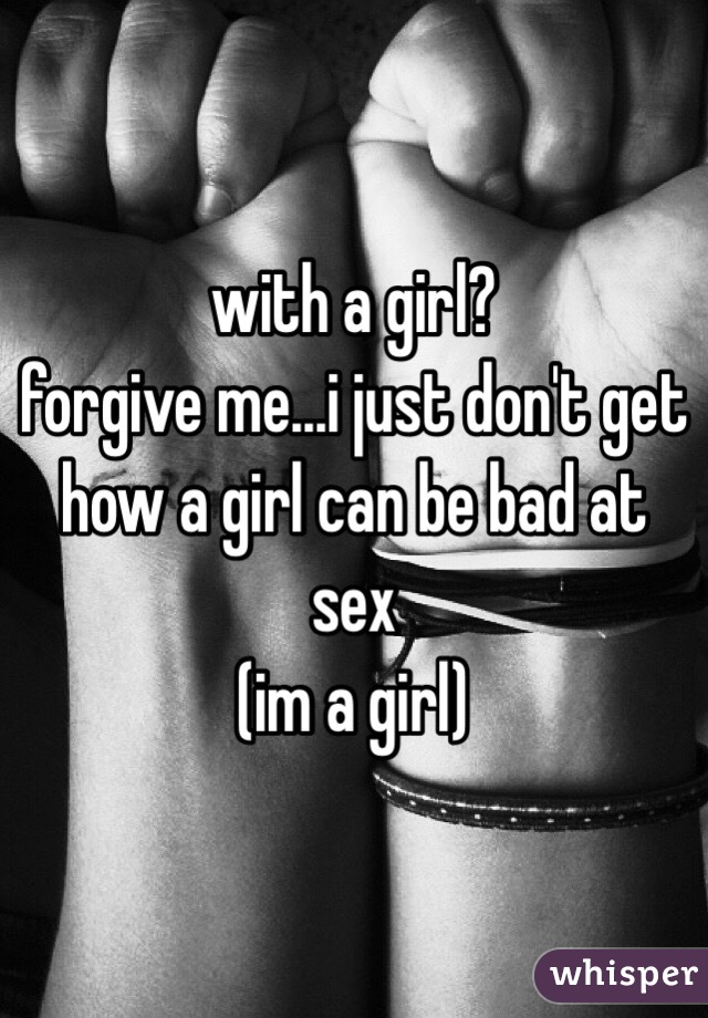 with a girl?
forgive me...i just don't get how a girl can be bad at sex
(im a girl)