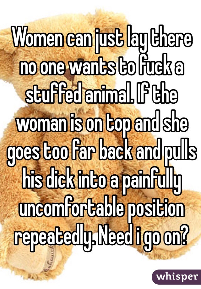 Women can just lay there no one wants to fuck a stuffed animal. If the woman is on top and she goes too far back and pulls his dick into a painfully uncomfortable position repeatedly. Need i go on?