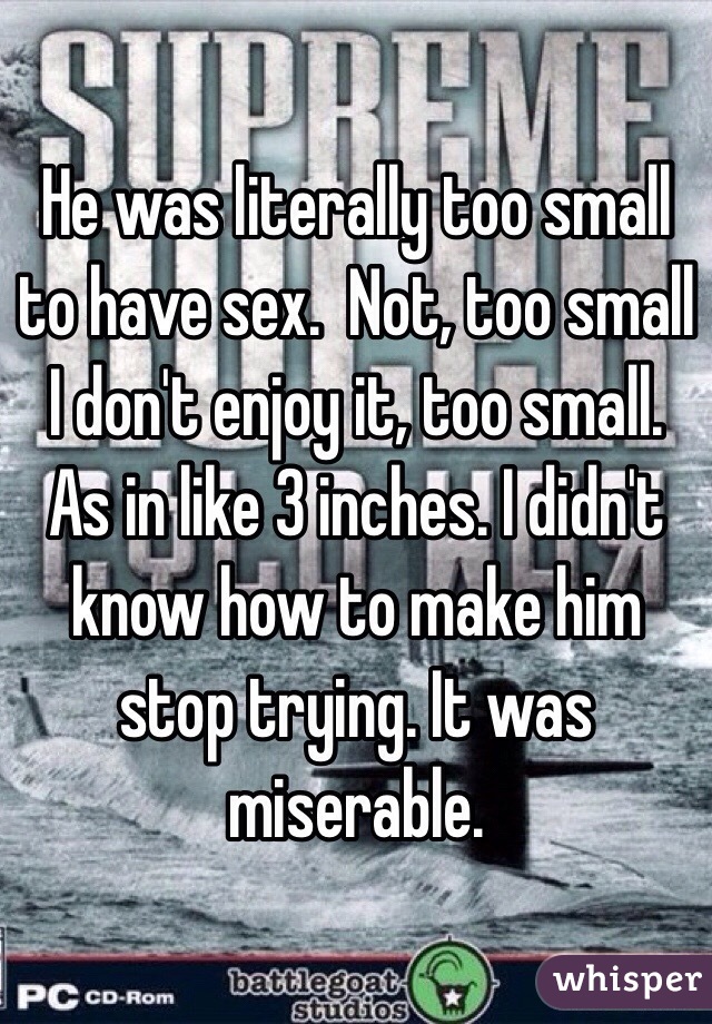 He was literally too small to have sex.  Not, too small I don't enjoy it, too small. As in like 3 inches. I didn't know how to make him stop trying. It was miserable.