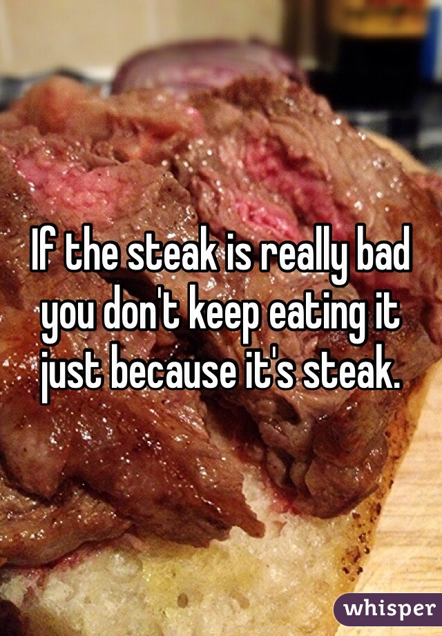 If the steak is really bad 
you don't keep eating it 
just because it's steak.