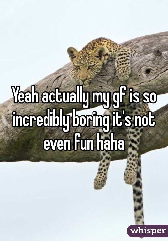 Yeah actually my gf is so incredibly boring it's not even fun haha