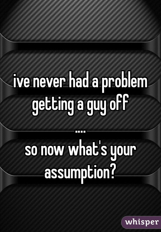 
ive never had a problem getting a guy off
....
so now what's your assumption?