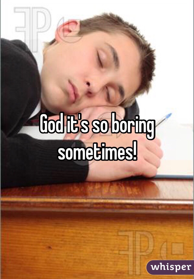 God it's so boring sometimes!