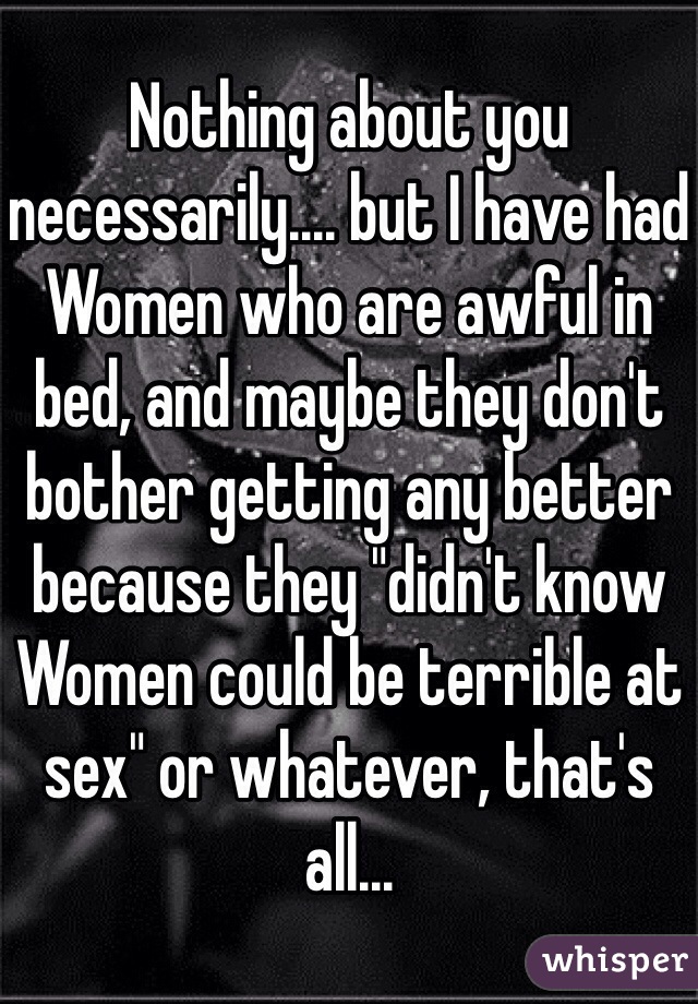 Nothing about you necessarily.... but I have had Women who are awful in bed, and maybe they don't bother getting any better because they "didn't know Women could be terrible at sex" or whatever, that's all...
