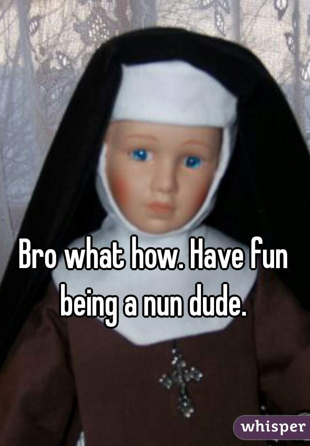 Bro what how. Have fun being a nun dude. 