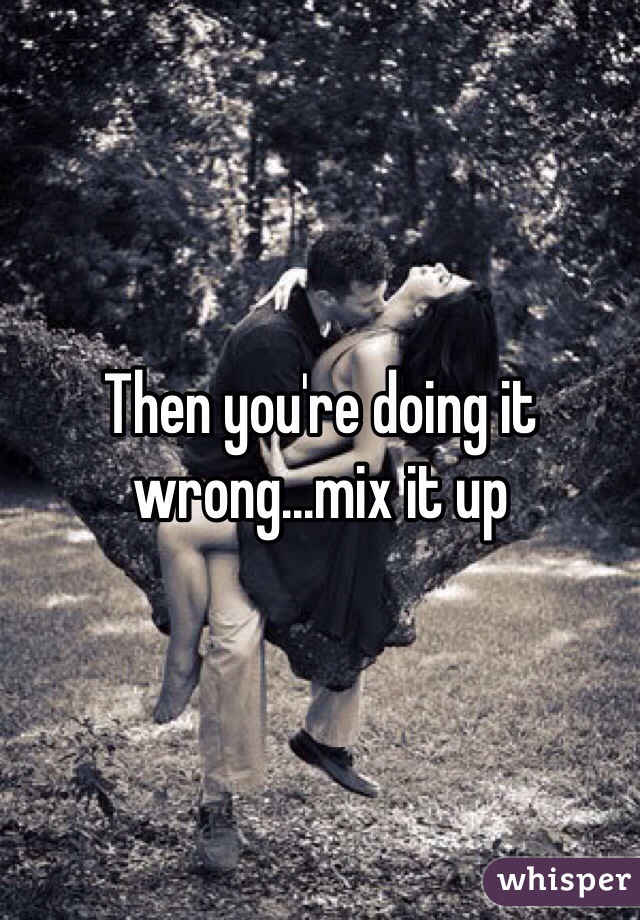 Then you're doing it wrong...mix it up
