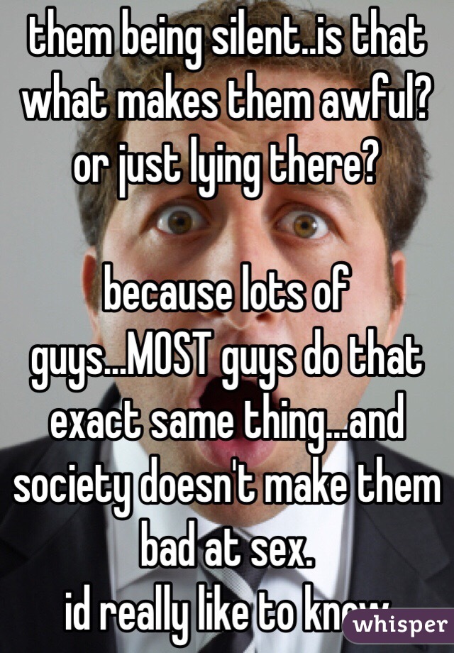 them being silent..is that what makes them awful?
or just lying there?

because lots of guys...MOST guys do that exact same thing...and society doesn't make them bad at sex.
id really like to know 