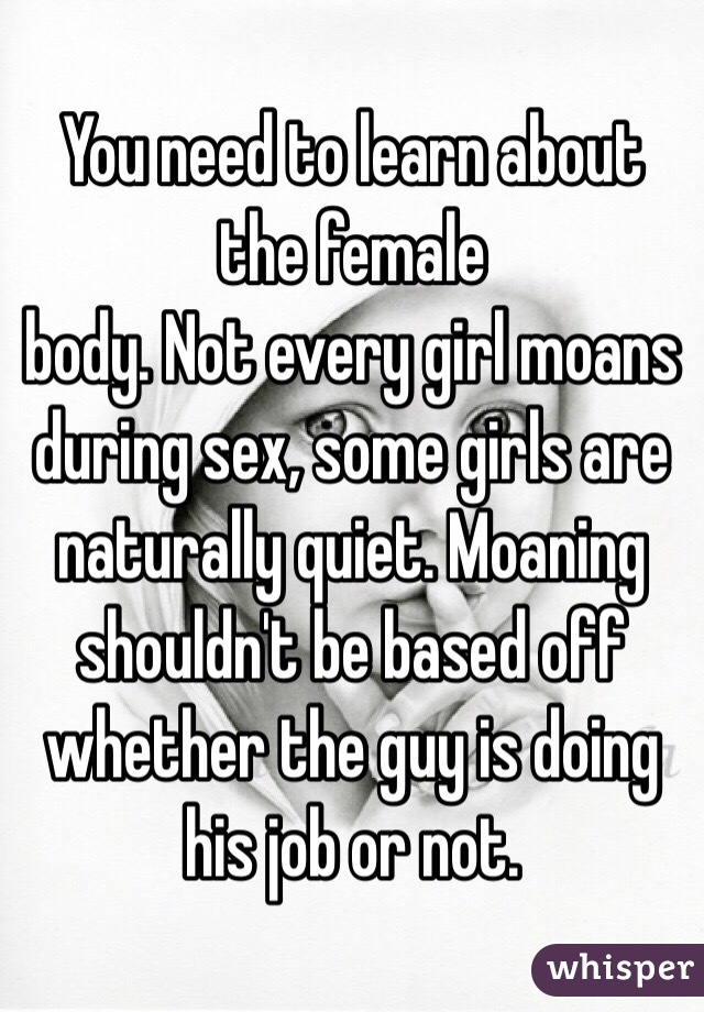 You need to learn about the female
body. Not every girl moans during sex, some girls are naturally quiet. Moaning shouldn't be based off whether the guy is doing his job or not. 