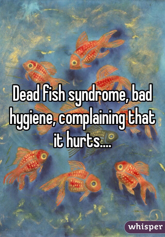 Dead fish syndrome, bad hygiene, complaining that it hurts....