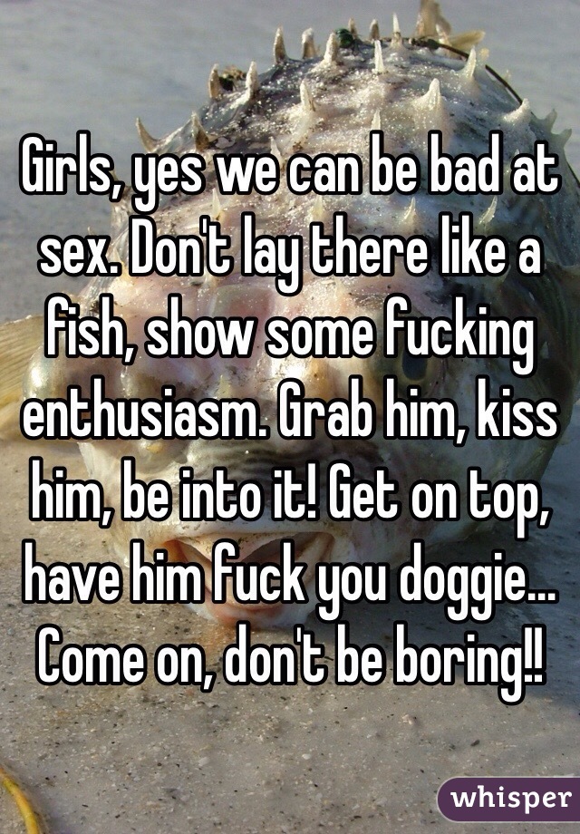 Girls, yes we can be bad at sex. Don't lay there like a fish, show some fucking enthusiasm. Grab him, kiss him, be into it! Get on top, have him fuck you doggie... Come on, don't be boring!! 