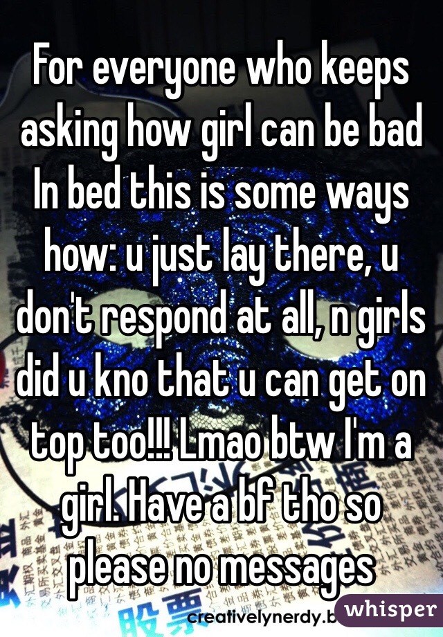 For everyone who keeps asking how girl can be bad In bed this is some ways how: u just lay there, u don't respond at all, n girls did u kno that u can get on top too!!! Lmao btw I'm a girl. Have a bf tho so please no messages