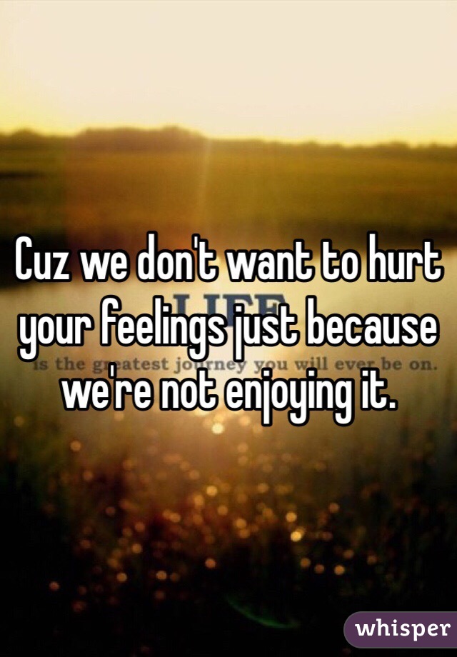 Cuz we don't want to hurt your feelings just because we're not enjoying it. 