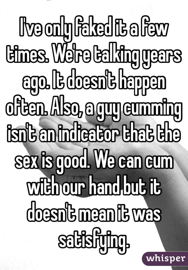 I've only faked it a few times. We're talking years ago. It doesn't happen often. Also, a guy cumming isn't an indicator that the sex is good. We can cum with our hand but it doesn't mean it was satisfying. 