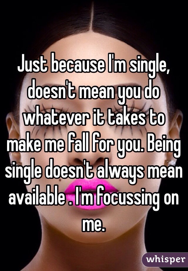 Just because I'm single, doesn't mean you do whatever it takes to make me fall for you. Being single doesn't always mean available . I'm focussing on me.