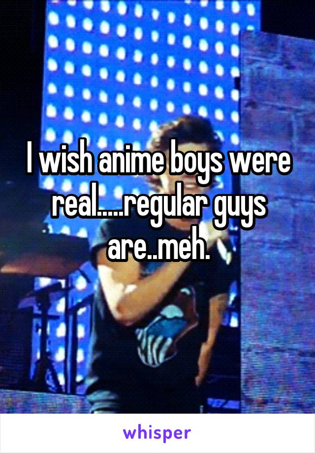 I wish anime boys were real.....regular guys are..meh.
