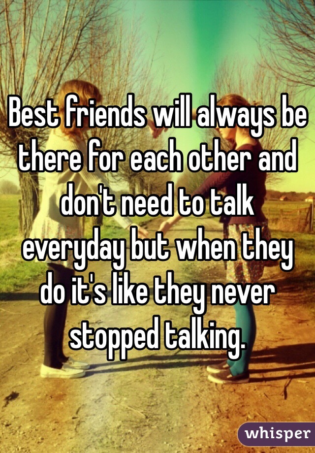Best friends will always be there for each other and don't need to talk everyday but when they do it's like they never stopped talking. 