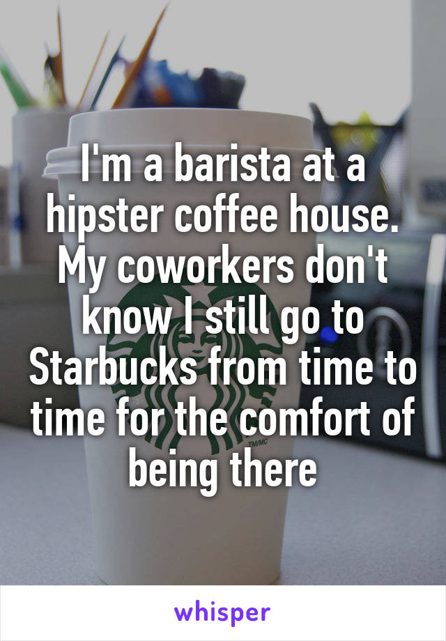 I'm a barista at a hipster coffee house. My coworkers don't know I still go to Starbucks from time to time for the comfort of being there