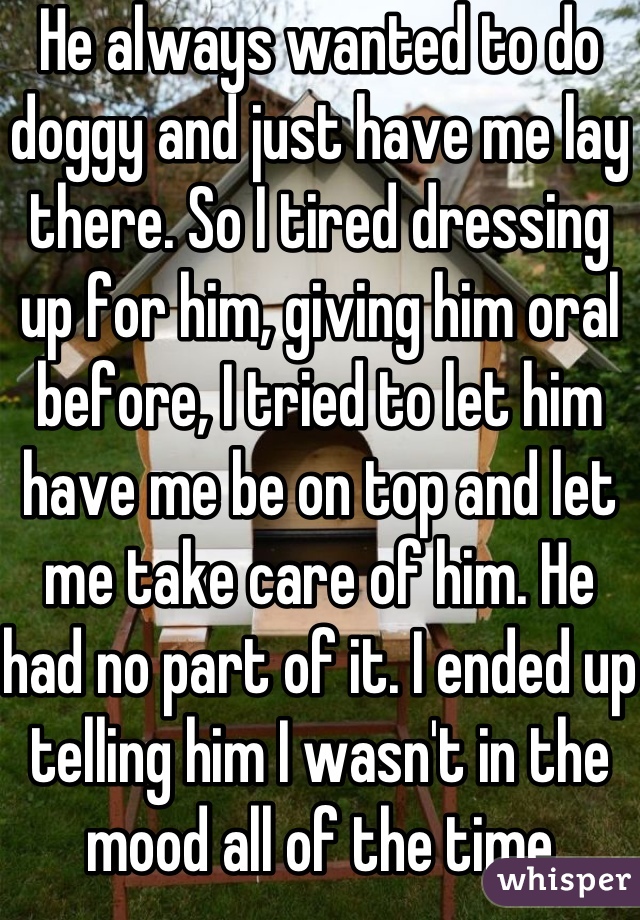 He always wanted to do doggy and just have me lay there. So I tired dressing up for him, giving him oral before, I tried to let him have me be on top and let me take care of him. He had no part of it. I ended up telling him I wasn't in the mood all of the time because of it.