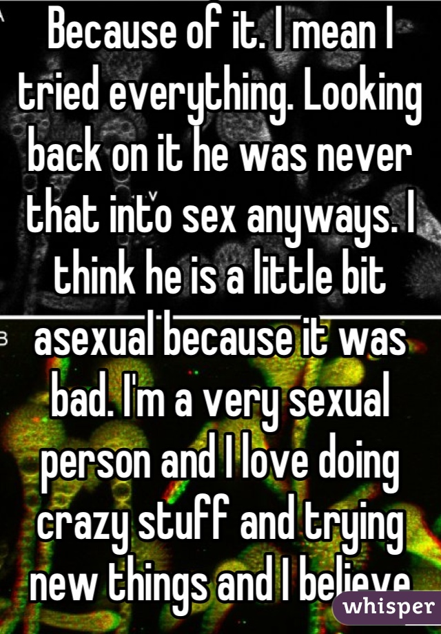 Because of it. I mean I tried everything. Looking back on it he was never that into sex anyways. I think he is a little bit asexual because it was bad. I'm a very sexual person and I love doing crazy stuff and trying new things and I believe both parties need to do work. My new boyfriend is amazing and I love our sex life and he does too. So I don't really understand my ex's problem.